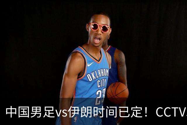中国男足vs伊朗时间已定！CCTV5直播，力争两连胜